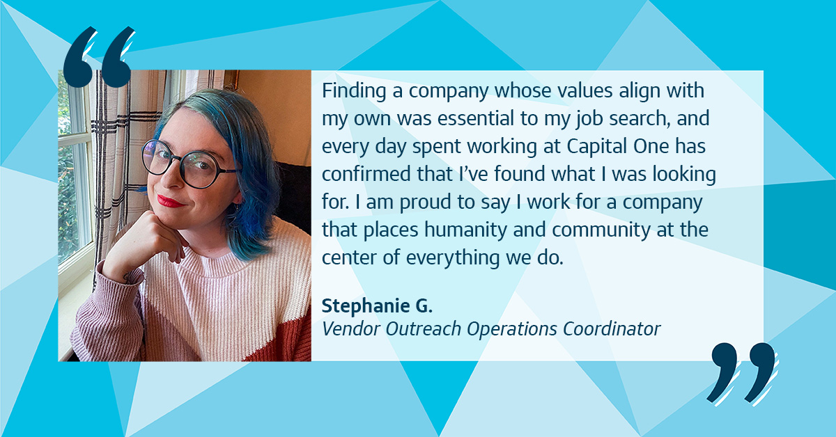 A collage with an image of Capital One associate Stephanie leaning against a windowsill, with a quote from her that says, “Finding a company whose values align with my own was essential to my job search, and every day spent working at Capital One has confirmed that I’ve found what I was looking for. I am proud to say I work for a company that places humanity and community at the center of everything we do.” – Stephanie G., Vendor Outreach Operations Coordinator, all on top of a blue Capital One triangular background